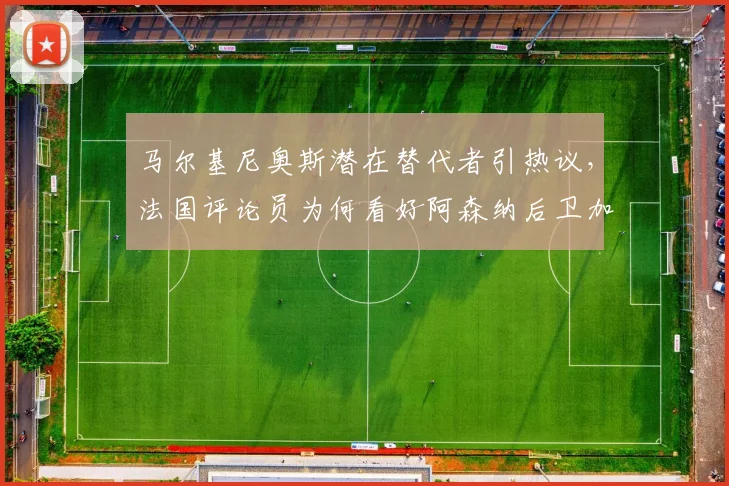 马尔基尼奥斯潜在替代者引热议,法国评论员为何看好阿森纳后卫加布里埃尔?