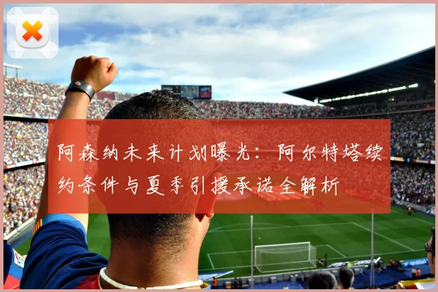 阿森纳未来计划曝光：阿尔特塔续约条件与夏季引援承诺全解析
