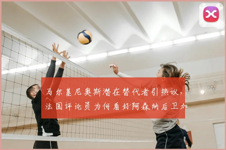 马尔基尼奥斯潜在替代者引热议,法国评论员为何看好阿森纳后卫加布里埃尔?
