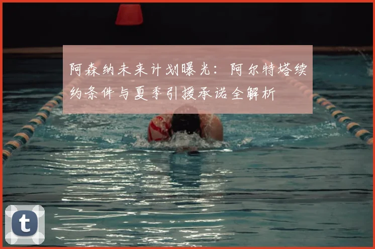 阿森纳未来计划曝光:阿尔特塔续约条件与夏季引援承诺全解析