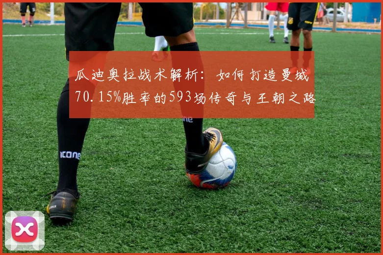瓜迪奥拉战术解析:如何打造曼城70.15%胜率的593场传奇与王朝之路