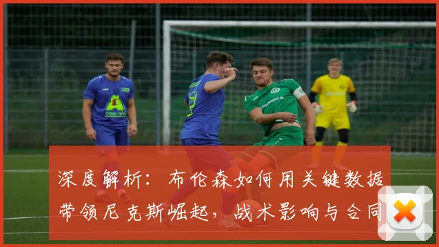 深度解析：布伦森如何用关键数据带领尼克斯崛起，战术影响与合同价值全透视