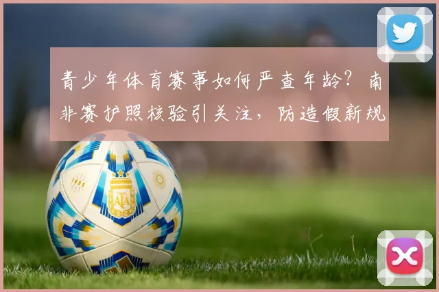 青少年体育赛事如何严查年龄？南非赛护照核验引关注，防造假新规解读