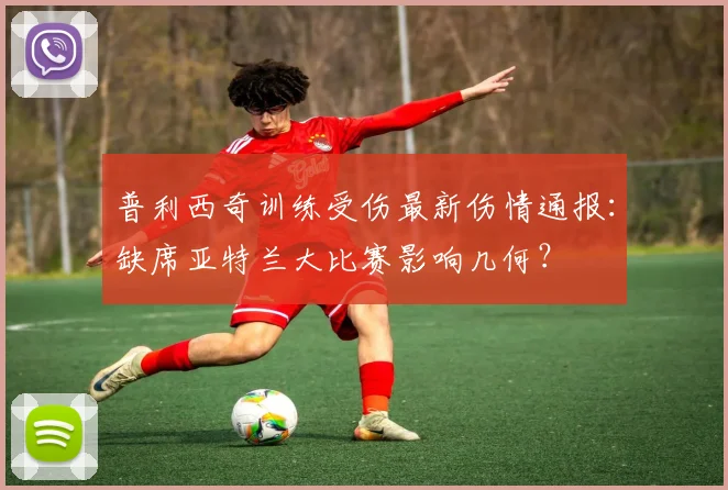 普利西奇训练受伤最新伤情通报:缺席亚特兰大比赛影响几何?